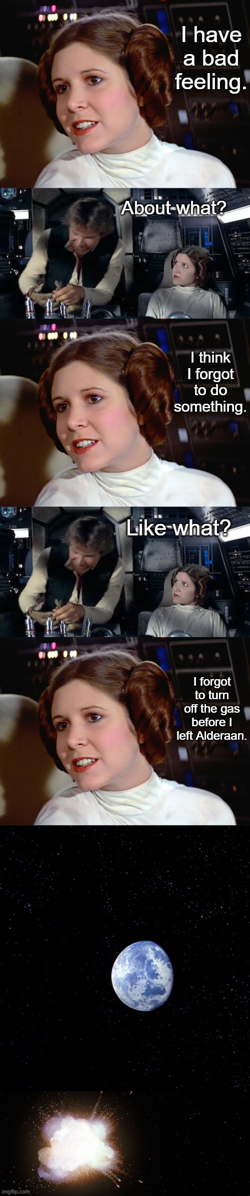 Leia forgot to do something | I have a bad feeling. About what? I think I forgot to do something. Like what? I forgot to turn off the gas before I left Alderaan. | image tagged in princess leia too easy,star wars,funny | made w/ Imgflip meme maker