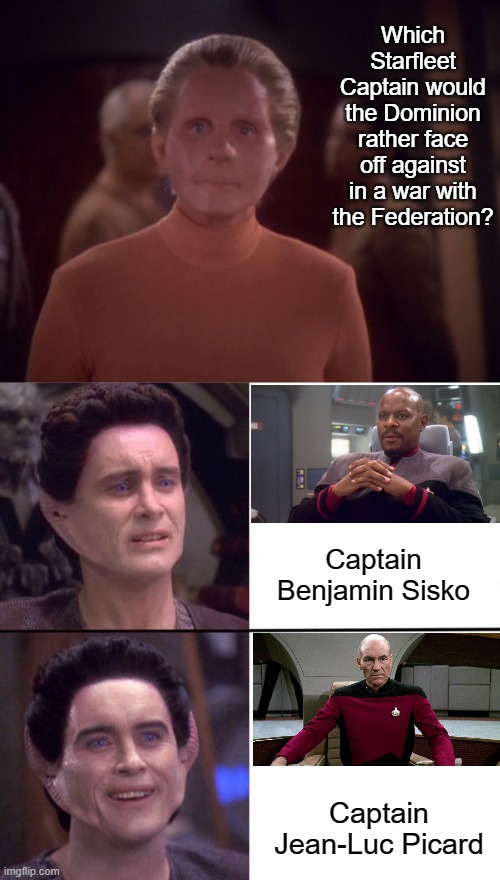 If the Dominion could have picked who would have led the Federation side in the war... | Which Starfleet Captain would the Dominion rather face off against in a war with the Federation? Captain Benjamin Sisko; Captain Jean-Luc Picard | image tagged in female shapeshifter,weyoun no yes,star trek the next generation,star trek deep space nine | made w/ Imgflip meme maker