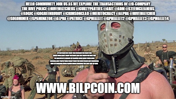 Humungus Mad Max Road Warrior | HELLO COMMUNITY JOIN US AS WE EXPLORE THE TRANSACTIONS OF @D-COMPANY
THE HIVE POLICE @HIVEWATCHERS @GUILTYPARTIES @ABIT @ADM @STEEMCLEANERS @LOGIC @GOGREENBUDDY @CRIMSONCLAD @MERITOCRACY @ALPHA @HIVEWATCHER @SOLOMINER @SPAMINATOR @ALPHA @PATRICE @GPWALLET @GPWALLET2 @GPWALLET3 @GPWALLET4; AT BILPCOIN WE FIGHT FOR FREEDOM WE FIGHT FOR THOSE WHO CAN'T FIGHT WE FIGHT FOR THE TRUTH WE WILL NOT BE BULLIED BY A BUNCH OF CLOWNS WHO SCAM THEIR OWN FRIENDS AND PEOPLE WHO TRUST THEM THE HIVE POLICE ARE WREAKING HIVE BY ABUSING THEIR POWER WHILE FARMING THE SHIT OUT OF HIVE; WWW.BILPCOIN.COM | image tagged in humungus mad max road warrior | made w/ Imgflip meme maker