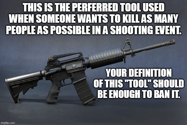 AR-15 | THIS IS THE PERFERRED TOOL USED WHEN SOMEONE WANTS TO KILL AS MANY PEOPLE AS POSSIBLE IN A SHOOTING EVENT. YOUR DEFINITION OF THIS "TOOL" SHOULD BE ENOUGH TO BAN IT. | image tagged in ar-15 | made w/ Imgflip meme maker