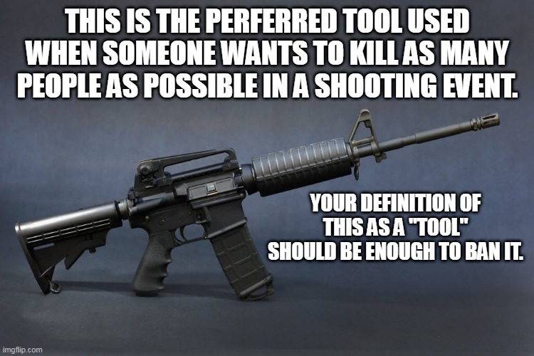 AR-15 | THIS IS THE PERFERRED TOOL USED WHEN SOMEONE WANTS TO KILL AS MANY PEOPLE AS POSSIBLE IN A SHOOTING EVENT. YOUR DEFINITION OF THIS AS A "TOOL" SHOULD BE ENOUGH TO BAN IT. | image tagged in ar-15 | made w/ Imgflip meme maker