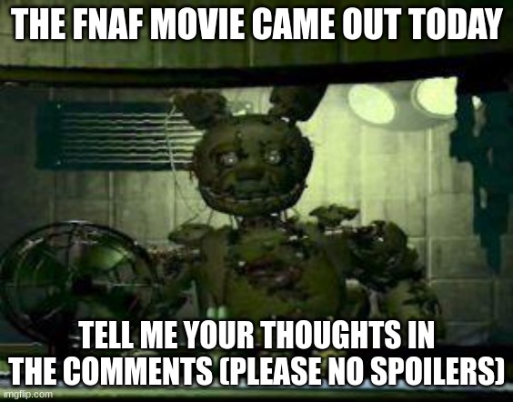 I'm not kidding. Don't spoil it. | THE FNAF MOVIE CAME OUT TODAY; TELL ME YOUR THOUGHTS IN THE COMMENTS (PLEASE NO SPOILERS) | image tagged in fnaf springtrap in window,fnaf | made w/ Imgflip meme maker