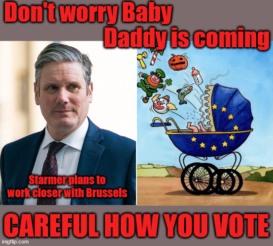 Starmer plans to work closer with Brussels | Don't worry Baby
                       Daddy is coming; Has Starmer discovered a back door into the EU? Starmer Plans to work closer with Brussels; Careful How you Vote; CAREFUL HOW YOU VOTE !!! EU HAS LOST CONTROL OF ITS BORDERS ! Careful how you vote; Starmer's EU exchange deal = People Trafficking !!! Starmer to Betray Britain . . . #Burden Sharing #Quid Pro Quo #100,000; #Immigration #Starmerout #Labour #wearecorbyn #KeirStarmer #DianeAbbott #McDonnell #cultofcorbyn #labourisdead #labourracism #socialistsunday #nevervotelabour #socialistanyday #Antisemitism #Savile #SavileGate #Paedo #Worboys #GroomingGangs #Paedophile #IllegalImmigration #Immigrants #Invasion #Starmeriswrong #SirSoftie #SirSofty #Blair #Steroids #BibbyStockholm #Barge #burdonsharing #QuidProQuo; EU Migrant Exchange Deal? #Burden Sharing #QuidProQuo #100,000; Starmer wants to replicate it here !!! STARMER BELIEVES WE'RE NOT TAKING OUR 'FAIR SHARE' ? "STARMER IS DELUSIONAL"; ...Says EU; Back in the EU in all but name ! Starmer plans to work closer with Brussels; CAREFUL HOW YOU VOTE | image tagged in starmer hamas israel palestine,stop boats rwanda echr,20 mph ulez eu 4th tier,eu quidproquo,labourisdead,illegal immigration | made w/ Imgflip meme maker