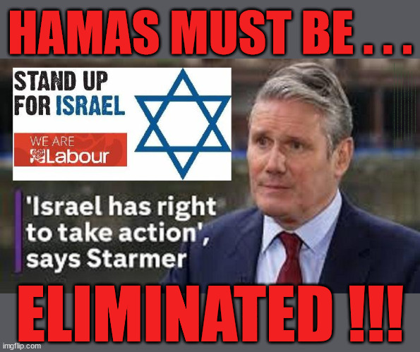 Starmer - Labour Stands up for Israel | HAMAS MUST BE . . . Labour now stands with Israel; Has Starmer 'lost control'; Of the Labour Party? Starmers Labour Party "We stand with Israel"; Laura Kuenssberg; Sir Keir Starmer QC Tell the truth; Rachel Reeves Spells it out; It's Simple Believe Hamas are Terrorists or quit The Labour Party; Rachel Reeves; Party Members must believe Hamas are Terrorists - or leave !!! NAME & SHAME HAMAS SUPPORTERS WITHIN THE LABOUR PARTY; Party Members must believe Hamas are Terrorists !!! #Immigration #Starmerout #Labour #wearecorbyn #KeirStarmer #DianeAbbott #McDonnell #cultofcorbyn #labourisdead #labourracism #socialistsunday #nevervotelabour #socialistanyday #Antisemitism #Savile #SavileGate #Paedo #Worboys #GroomingGangs #Paedophile #IllegalImmigration #Immigrants #Invasion #StarmerResign #Starmeriswrong #SirSoftie #SirSofty #Blair #Steroids #Economy #Reeves #Rachel #RachelReeves #Hamas #Israel Palestine #Corbyn; Rachel Reeves; If you're a HAMAS sympathiser; YOU'RE NOT WELCOME IN THE LABOUR PARTY How many Hamas sympathisers are hiding within the Labour Party? As one in six of his party's MPs call on Israel to stop bombings; If you don't like it... Get out of my Party ! ELIMINATED !!! | image tagged in starmer hamas israel palestine,illegal immigration,labourisdead,stop boats rwanda echr,20 mph ulez eu 4th tier,just stop oil | made w/ Imgflip meme maker