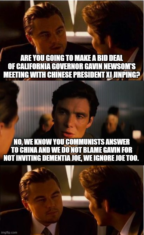Commies for Kalifornia | ARE YOU GOING TO MAKE A BID DEAL OF CALIFORNIA GOVERNOR GAVIN NEWSOM'S MEETING WITH CHINESE PRESIDENT XI JINPING? NO, WE KNOW YOU COMMUNISTS ANSWER TO CHINA AND WE DO NOT BLAME GAVIN FOR NOT INVITING DEMENTIA JOE, WE IGNORE JOE TOO. | image tagged in memes,inception,communists,democrat war on america,china joe replaced,gavin newsom traitor | made w/ Imgflip meme maker