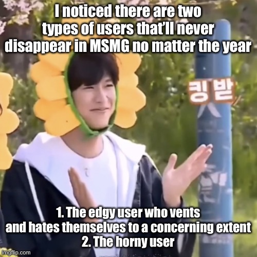 :) | I noticed there are two types of users that’ll never disappear in MSMG no matter the year; 1. The edgy user who vents and hates themselves to a concerning extent
2. The horny user | made w/ Imgflip meme maker