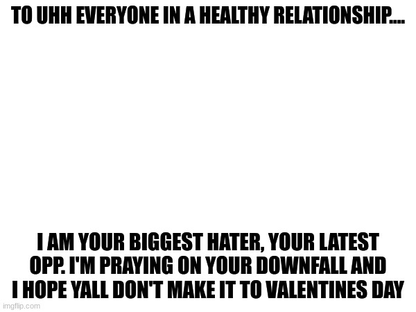 This is a joke, I'm actually in a very healthy relationship and I hope yours is doing fine | TO UHH EVERYONE IN A HEALTHY RELATIONSHIP.... I AM YOUR BIGGEST HATER, YOUR LATEST OPP. I'M PRAYING ON YOUR DOWNFALL AND I HOPE YALL DON'T MAKE IT TO VALENTINES DAY | image tagged in joke,im kidding,well no but actually yes | made w/ Imgflip meme maker