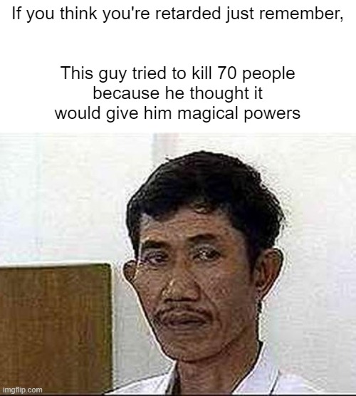 If you think you're retarded just remember,
 
 
This guy tried to kill 70 people because he thought it would give him magical powers | image tagged in memes,dark humor | made w/ Imgflip meme maker