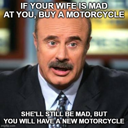 MOTORLCYCLE | IF YOUR WIFE IS MAD AT YOU, BUY A MOTORCYCLE; SHE'LL STILL BE MAD, BUT YOU WILL HAVE A NEW MOTORCYCLE | image tagged in dr phil | made w/ Imgflip meme maker
