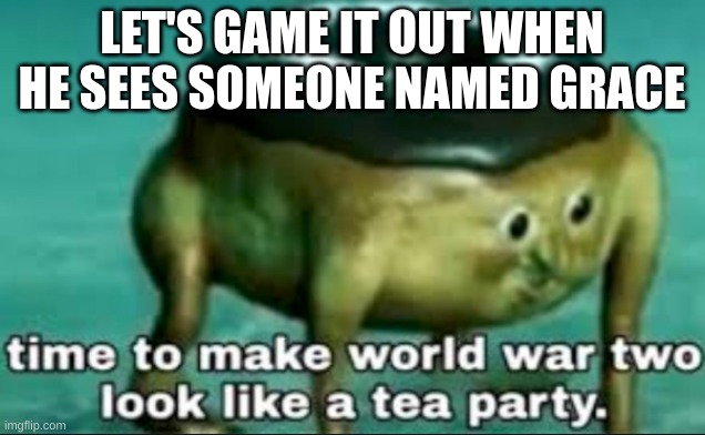 time to make world war 2 look like a tea party | LET'S GAME IT OUT WHEN HE SEES SOMEONE NAMED GRACE | image tagged in time to make world war 2 look like a tea party | made w/ Imgflip meme maker