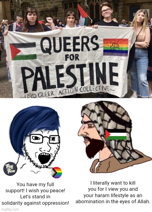 Queers for Palestine is a complete and total oxymoron | I literally want to kill you for I view you and your haram lifestyle as an abomination in the eyes of Allah. You have my full support! I wish you peace!
Let's stand in solidarity against oppression! | image tagged in palestine,lgbtq,stupid liberals,liberal logic,islam | made w/ Imgflip meme maker
