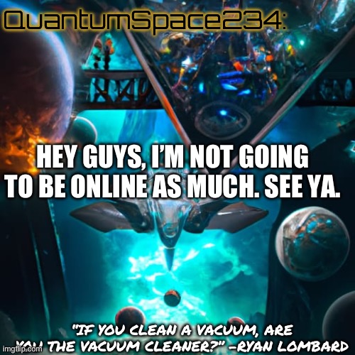 O7 | QuantumSpace234:; HEY GUYS, I’M NOT GOING TO BE ONLINE AS MUCH. SEE YA. “IF YOU CLEAN A VACUUM, ARE YOU THE VACUUM CLEANER?” -RYAN LOMBARD | image tagged in quantumspace234 template | made w/ Imgflip meme maker