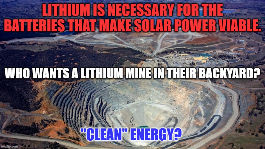 The materials used to make solar panels leave holes somewhere. | LITHIUM IS NECESSARY FOR THE BATTERIES THAT MAKE SOLAR POWER VIABLE. WHO WANTS A LITHIUM MINE IN THEIR BACKYARD? "CLEAN" ENERGY? | image tagged in politics | made w/ Imgflip meme maker
