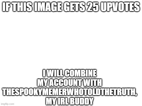 we have been talking about it, and we think it's time | IF THIS IMAGE GETS 25 UPVOTES; I WILL COMBINE MY ACCOUNT WITH THESPOOKYMEMERWHOTOLDTHETRUTH, MY IRL BUDDY | image tagged in upvote | made w/ Imgflip meme maker