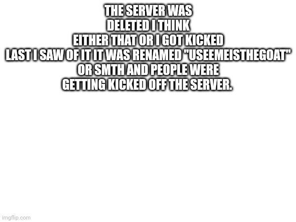 THE SERVER WAS DELETED I THINK
EITHER THAT OR I GOT KICKED

LAST I SAW OF IT IT WAS RENAMED "USEEMEISTHEGOAT" OR SMTH AND PEOPLE WERE GETTING KICKED OFF THE SERVER. | made w/ Imgflip meme maker