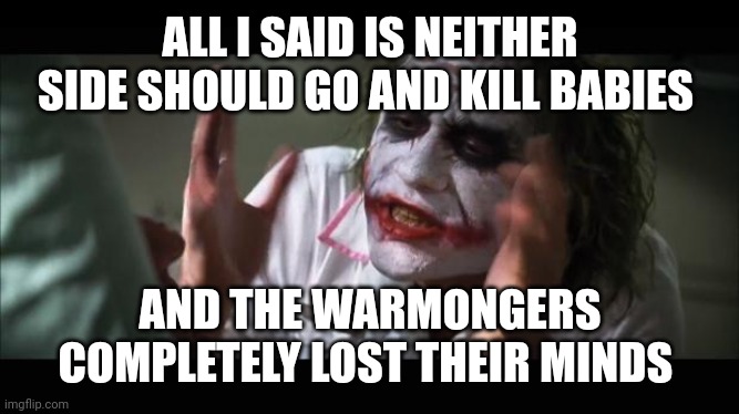 lost their minds | ALL I SAID IS NEITHER SIDE SHOULD GO AND KILL BABIES; AND THE WARMONGERS COMPLETELY LOST THEIR MINDS | image tagged in lost their minds | made w/ Imgflip meme maker