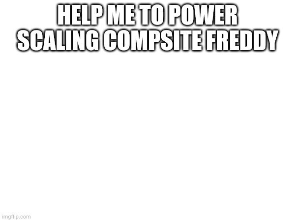 The movies the books the games everything | HELP ME TO POWER SCALING COMPSITE FREDDY | image tagged in power,fnaf | made w/ Imgflip meme maker