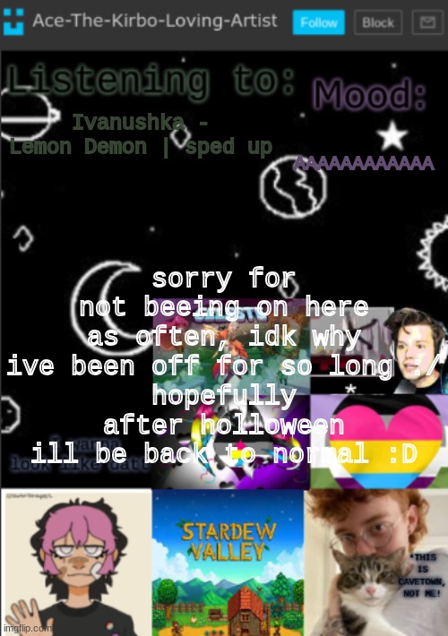 (btw, does anyone know what >>>>>> means?? like ill just see "Pov:>>>>" and then some audio-) | AAAAAAAAAAAA; Ivanushka - Lemon Demon | sped up; sorry for not beeing on here as often, idk why ive been off for so long :/
hopefully after holloween ill be back to normal :D | image tagged in my new temp aces temp | made w/ Imgflip meme maker