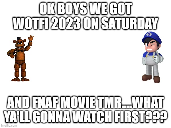 im doing wotfi first | OK BOYS WE GOT WOTFI 2023 ON SATURDAY; AND FNAF MOVIE TMR....WHAT YA'LL GONNA WATCH FIRST??? | image tagged in wotfi,fnaf | made w/ Imgflip meme maker