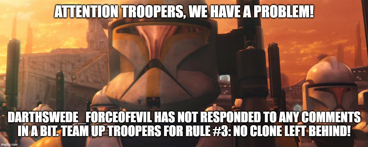DarthSwede_ForceOfEvil needs our help and support! | ATTENTION TROOPERS, WE HAVE A PROBLEM! DARTHSWEDE_FORCEOFEVIL HAS NOT RESPONDED TO ANY COMMENTS IN A BIT. TEAM UP TROOPERS FOR RULE #3: NO CLONE LEFT BEHIND! | made w/ Imgflip meme maker