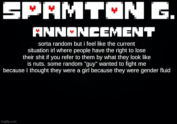 Spamton announcement temp | sorta random but i feel like the current situation irl where people have the right to lose their shit if you refer to them by what they look like is nuts. some random "guy" wanted to fight me because I thought they were a girl because they were gender fluid | image tagged in spamton announcement temp | made w/ Imgflip meme maker