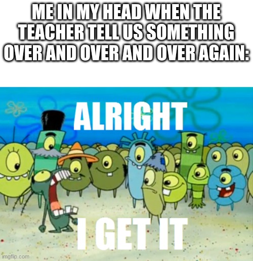 Alright I get It | ME IN MY HEAD WHEN THE TEACHER TELL US SOMETHING OVER AND OVER AND OVER AGAIN: | image tagged in alright i get it,teacher | made w/ Imgflip meme maker