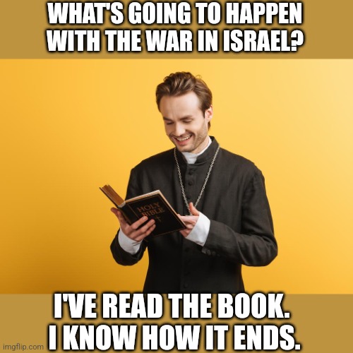 WHAT'S GOING TO HAPPEN WITH THE WAR IN ISRAEL? I'VE READ THE BOOK. 
I KNOW HOW IT ENDS. | image tagged in funny,funny memes,politics | made w/ Imgflip meme maker