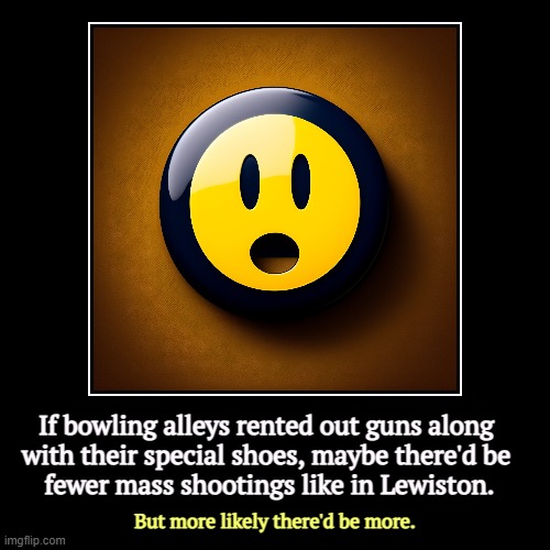 "Guns everywhere," cried the gun manufacturers. | If bowling alleys rented out guns along 

with their special shoes, maybe there'd be 
fewer mass shootings like in Lewiston. | But more like | image tagged in funny,demotivationals,united states,mass shootings,we are number one,guns | made w/ Imgflip demotivational maker