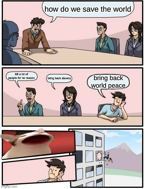 Boardroom Meeting Suggestion Meme | how do we save the world; kill a lot of people for no reason; bring back slavery; bring back world peace | image tagged in memes,boardroom meeting suggestion | made w/ Imgflip meme maker