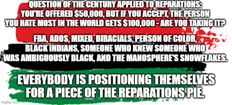 Reparations | QUESTION OF THE CENTURY APPLIED TO REPARATIONS:
YOU'RE OFFERED $50,000, BUT IF YOU ACCEPT, THE PERSON YOU HATE MOST IN THE WORLD GETS $100,000 - ARE YOU TAKING IT? FBA, ADOS, MIXED, BIRACIALS, PERSON OF COLOR, BLACK INDIANS, SOMEONE WHO KNEW SOMEONE WHO WAS AMBIGUOUSLY BLACK, AND THE MANOSPHERE'S SNOWFLAKES. EVERYBODY IS POSITIONING THEMSELVES FOR A PIECE OF THE REPARATIONS PIE. | image tagged in reparations,black people,black americans,americans,african americans | made w/ Imgflip meme maker