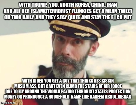Captain Obvious | WITH TRUMP,  YOU, NORTH KOREA, CHINA, IRAN AND ALL HER ISLAMOTERRORIST FLUNKIES GET A MEAN TWEET OR TWO DAILY, AND THEY STAY QUITE AND STAY THE F_CK PUT; WITH BIDEN YOU GET A GUY THAT THINKS HES KISSIN MUSLIM ASS, BUT CANT EVEN CLIMB THE STAIRS OF AIR FORCE ONE TO FLY AROUND THE WORLD PAYING TERRORIST STATES PROTECTION MONEY OR PRONOUNCE A HOUSEHOLD  NAME LIKE KAREEM ABDUL JABBAR | image tagged in captain obvious | made w/ Imgflip meme maker