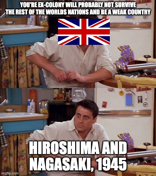 Wonder what they thought of us when suddenly we were the most powerful nation in the world... | YOU'RE EX-COLONY WILL PROBABLY NOT SURVIVE THE REST OF THE WORLDS NATIONS AND BE A WEAK COUNTRY; HIROSHIMA AND NAGASAKI, 1945 | image tagged in joey meme,ww2,hiroshima,nuke,american revolution | made w/ Imgflip meme maker