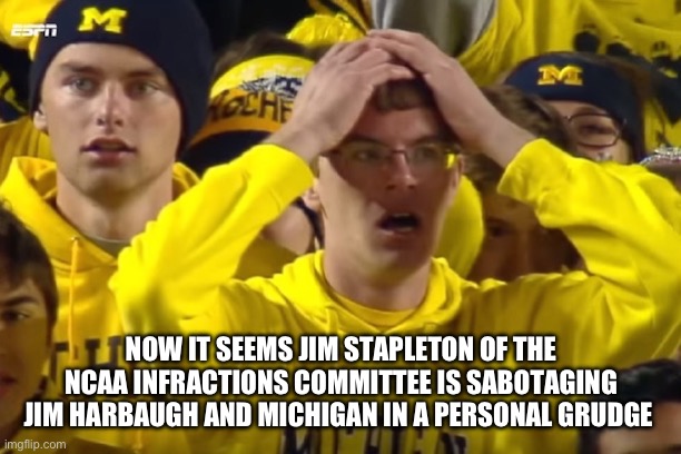 If true, it would explain a lot. | NOW IT SEEMS JIM STAPLETON OF THE NCAA INFRACTIONS COMMITTEE IS SABOTAGING JIM HARBAUGH AND MICHIGAN IN A PERSONAL GRUDGE | image tagged in michigan football,ncaa,jim harbaugh,corruption | made w/ Imgflip meme maker