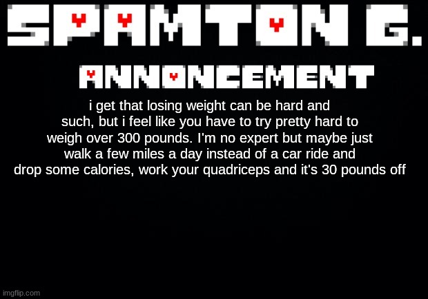 Spamton announcement temp | i get that losing weight can be hard and such, but i feel like you have to try pretty hard to weigh over 300 pounds. I'm no expert but maybe just walk a few miles a day instead of a car ride and drop some calories, work your quadriceps and it's 30 pounds off | image tagged in spamton announcement temp | made w/ Imgflip meme maker