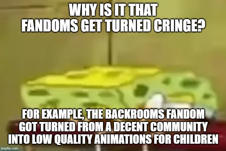 i cant even listen to songs like everybody wants to rule the world without someone talking about god damn skibidi toilet | WHY IS IT THAT FANDOMS GET TURNED CRINGE? FOR EXAMPLE, THE BACKROOMS FANDOM GOT TURNED FROM A DECENT COMMUNITY INTO LOW QUALITY ANIMATIONS FOR CHILDREN | image tagged in spongebob depression 3 | made w/ Imgflip meme maker