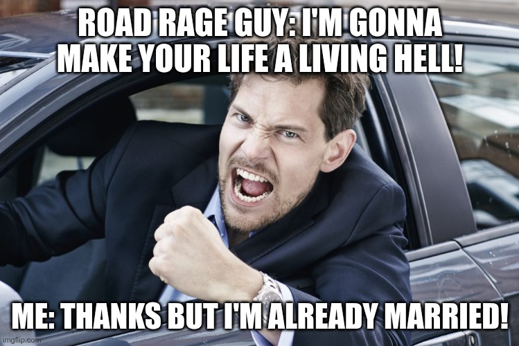 road rage hell | ROAD RAGE GUY: I'M GONNA MAKE YOUR LIFE A LIVING HELL! ME: THANKS BUT I'M ALREADY MARRIED! | image tagged in marriage | made w/ Imgflip meme maker