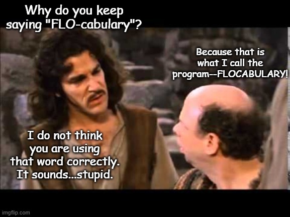 i don't think it means | Why do you keep saying "FLO-cabulary"? Because that is what I call the program--FLOCABULARY! I do not think you are using that word correctly. It sounds...stupid. | image tagged in i don't think it means,english,vocabulary,english teachers | made w/ Imgflip meme maker