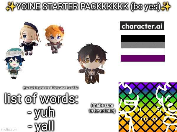 ✨YOINE STARTER PACKKKKKK (bc yes)✨ (you need to post one of these once in a while) (make sure to be artistic) list of words:
- yuh
- yall | made w/ Imgflip meme maker