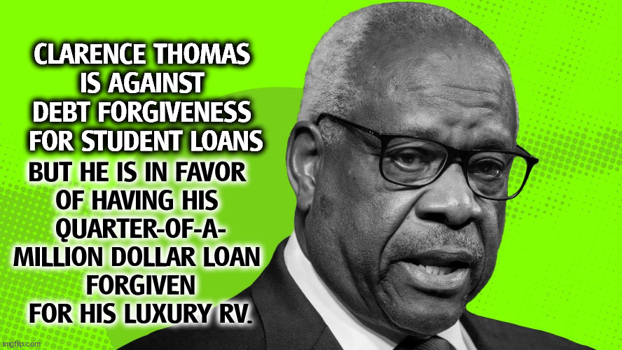 Just another right wing grifter, 78 years old. | CLARENCE THOMAS 
IS AGAINST 
DEBT FORGIVENESS 
FOR STUDENT LOANS; BUT HE IS IN FAVOR 
OF HAVING HIS 
QUARTER-OF-A-
MILLION DOLLAR LOAN 
FORGIVEN
FOR HIS LUXURY RV. | image tagged in clarence thomas,dishonest,greedy,hypocritical,corrupt | made w/ Imgflip meme maker