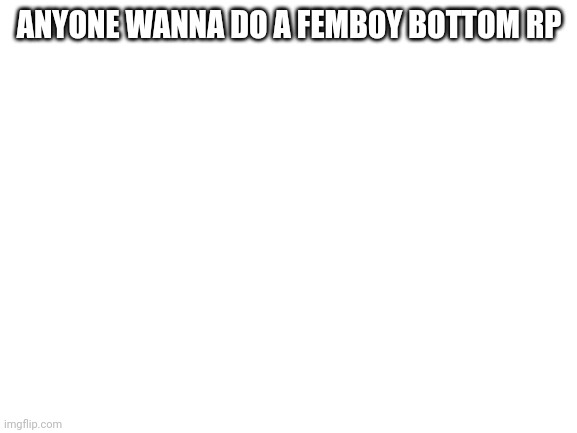 Blank White Template | ANYONE WANNA DO A FEMBOY BOTTOM RP | image tagged in blank white template | made w/ Imgflip meme maker