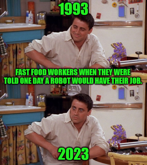 Robot Employees | 1993; FAST FOOD WORKERS WHEN THEY WERE TOLD ONE DAY A ROBOT WOULD HAVE THEIR JOB. 2023 | image tagged in joey meme | made w/ Imgflip meme maker