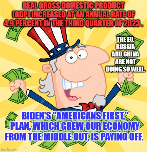 Personal Incomes are up almost a half a trillion dollars in the last two quarters. | REAL GROSS DOMESTIC PRODUCT (GDP) INCREASED AT AN ANNUAL RATE OF 4.9 PERCENT IN THE THIRD QUARTER OF 2023 . THE EU, RUSSIA AND CHINA ARE NOT DOING SO WELL. BIDEN'S "AMERICANS FIRST," PLAN, WHICH GREW OUR ECONOMY FROM THE MIDDLE OUT, IS PAYING OFF. | image tagged in politics | made w/ Imgflip meme maker