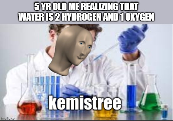 why cant my brain think of an epic title? | 5 YR OLD ME REALIZING THAT WATER IS 2 HYDROGEN AND 1 OXYGEN | image tagged in memes,kemist,chemistry,so true memes,oh wow are you actually reading these tags,stop reading the tags | made w/ Imgflip meme maker