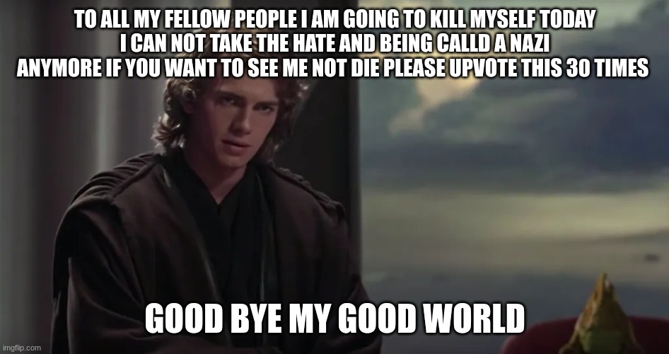 TO ALL MY FELLOW PEOPLE I AM GOING TO KILL MYSELF TODAY
I CAN NOT TAKE THE HATE AND BEING CALLD A NAZI ANYMORE IF YOU WANT TO SEE ME NOT DIE PLEASE UPVOTE THIS 30 TIMES; GOOD BYE MY GOOD WORLD | made w/ Imgflip meme maker
