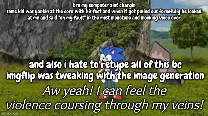 GOD im so fucking pissed, the charger aint workin anymore | bro my computer aint chargin
some kid was yankin at the cord with his foot and when it got pulled out forcefully he looked at me and said "oh my fault" in the most monotone and mocking voice ever; and also i hate to retype all of this bc imgflip was tweaking with the image generation | image tagged in sonic violence coursing through my veins | made w/ Imgflip meme maker