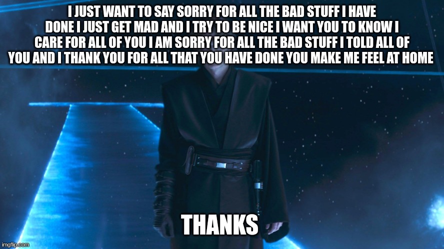 I JUST WANT TO SAY SORRY FOR ALL THE BAD STUFF I HAVE DONE I JUST GET MAD AND I TRY TO BE NICE I WANT YOU TO KNOW I CARE FOR ALL OF YOU I AM SORRY FOR ALL THE BAD STUFF I TOLD ALL OF YOU AND I THANK YOU FOR ALL THAT YOU HAVE DONE YOU MAKE ME FEEL AT HOME; THANKS | made w/ Imgflip meme maker