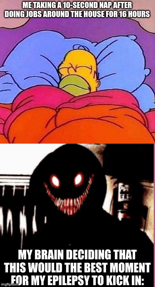 Homer can't catch a break. | ME TAKING A 10-SECOND NAP AFTER DOING JOBS AROUND THE HOUSE FOR 16 HOURS; MY BRAIN DECIDING THAT THIS WOULD THE BEST MOMENT FOR MY EPILEPSY TO KICK IN: | image tagged in homer simpson sleeping peacefully,funny,memes | made w/ Imgflip meme maker
