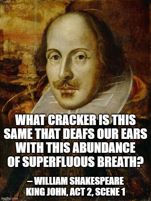 Shakespeares Cracker | WHAT CRACKER IS THIS SAME THAT DEAFS OUR EARS
WITH THIS ABUNDANCE OF SUPERFLUOUS BREATH? – WILLIAM SHAKESPEARE
KING JOHN, ACT 2, SCENE 1 | image tagged in william shakespeare,crackers,cracker | made w/ Imgflip meme maker