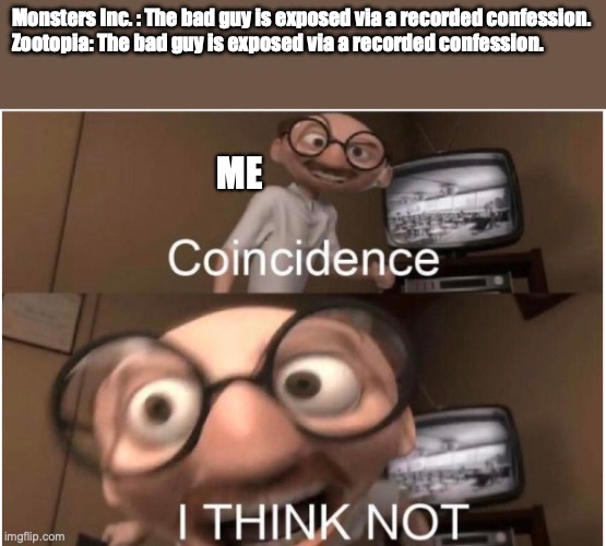 Similar Bad Guy Downfalls | Monsters Inc. : The bad guy is exposed via a recorded confession.

Zootopia: The bad guy is exposed via a recorded confession. ME | image tagged in coincidence i think not,monsters inc,zootopia,memes | made w/ Imgflip meme maker