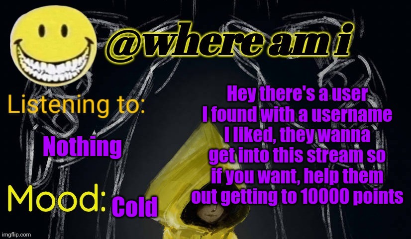 The link to their profile in comments | Hey there's a user I found with a username I liked, they wanna get into this stream so if you want, help them out getting to 10000 points; Nothing; Cold | image tagged in where am i announcement template updated,e | made w/ Imgflip meme maker